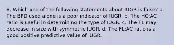 8. Which one of the following statements about IUGR is false? a. The BPD used alone is a poor indicator of IUGR. b. The HC:AC ratio is useful in determining the type of IUGR. c. The FL may decrease in size with symmetric IUGR. d. The FL:AC ratio is a good positive predictive value of IUGR.