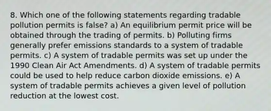 8. Which one of the following statements regarding tradable pollution permits is false? a) An equilibrium permit price will be obtained through the trading of permits. b) Polluting firms generally prefer emissions standards to a system of tradable permits. c) A system of tradable permits was set up under the 1990 Clean Air Act Amendments. d) A system of tradable permits could be used to help reduce carbon dioxide emissions. e) A system of tradable permits achieves a given level of pollution reduction at the lowest cost.