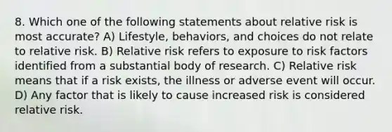 8. Which one of the following statements about relative risk is most accurate? A) Lifestyle, behaviors, and choices do not relate to relative risk. B) Relative risk refers to exposure to risk factors identified from a substantial body of research. C) Relative risk means that if a risk exists, the illness or adverse event will occur. D) Any factor that is likely to cause increased risk is considered relative risk.