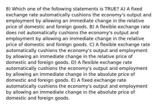 8) Which one of the following statements is TRUE? A) A fixed exchange rate automatically cushions the economy's output and employment by allowing an immediate change in the relative price of domestic and foreign goods. B) A flexible exchange rate does not automatically cushions the economy's output and employment by allowing an immediate change in the relative price of domestic and foreign goods. C) A flexible exchange rate automatically cushions the economy's output and employment by allowing an immediate change in the relative price of domestic and foreign goods. D) A flexible exchange rate automatically cushions the economy's output and employment by allowing an immediate change in the absolute price of domestic and foreign goods. E) A fixed exchange rate automatically cushions the economy's output and employment by allowing an immediate change in the absolute price of domestic and foreign goods.