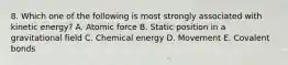 8. Which one of the following is most strongly associated with kinetic energy? A. Atomic force B. Static position in a gravitational field C. Chemical energy D. Movement E. Covalent bonds