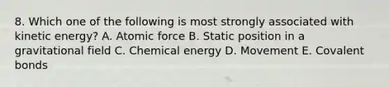 8. Which one of the following is most strongly associated with kinetic energy? A. Atomic force B. Static position in a gravitational field C. Chemical energy D. Movement E. Covalent bonds