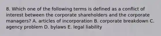 8. Which one of the following terms is defined as a conflict of interest between the corporate shareholders and the corporate managers? A. articles of incorporation B. corporate breakdown C. agency problem D. bylaws E. legal liability