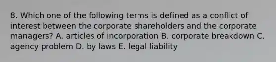 8. Which one of the following terms is defined as a conflict of interest between the corporate shareholders and the corporate managers? A. articles of incorporation B. corporate breakdown C. agency problem D. by laws E. legal liability