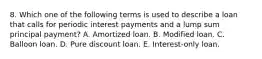 8. Which one of the following terms is used to describe a loan that calls for periodic interest payments and a lump sum principal payment? A. Amortized loan. B. Modified loan. C. Balloon loan. D. Pure discount loan. E. Interest-only loan.