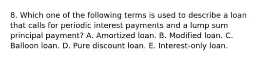 8. Which one of the following terms is used to describe a loan that calls for periodic interest payments and a lump sum principal payment? A. Amortized loan. B. Modified loan. C. Balloon loan. D. Pure discount loan. E. Interest-only loan.