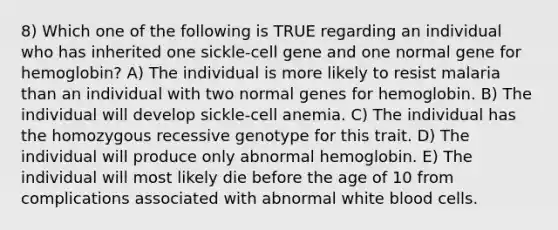 8) Which one of the following is TRUE regarding an individual who has inherited one sickle-cell gene and one normal gene for hemoglobin? A) The individual is more likely to resist malaria than an individual with two normal genes for hemoglobin. B) The individual will develop sickle-cell anemia. C) The individual has the homozygous recessive genotype for this trait. D) The individual will produce only abnormal hemoglobin. E) The individual will most likely die before the age of 10 from complications associated with abnormal white blood cells.