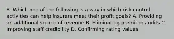 8. Which one of the following is a way in which risk control activities can help insurers meet their profit goals? A. Providing an additional source of revenue B. Eliminating premium audits C. Improving staff credibiilty D. Confirming rating values