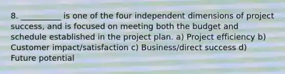 8. __________ is one of the four independent dimensions of project success, and is focused on meeting both the budget and schedule established in the project plan. a) Project efficiency b) Customer impact/satisfaction c) Business/direct success d) Future potential