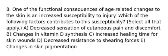 8. One of the functional consequences of age-related changes to the skin is an increased susceptibility to injury. Which of the following factors contributes to this susceptibility? (Select all that apply.) A) Decreased sensation of cutaneous pain and discomfort B) Changes in vitamin D synthesis C) Increased healing time for skin wounds D) Decreased resistance to shearing forces E) Changes in skin pigmentation