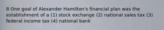 8 One goal of Alexander Hamilton's financial plan was the establishment of a (1) stock exchange (2) national sales tax (3) federal income tax (4) national bank