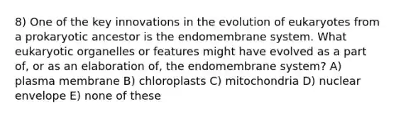 8) One of the key innovations in the evolution of eukaryotes from a prokaryotic ancestor is the endomembrane system. What eukaryotic organelles or features might have evolved as a part of, or as an elaboration of, the endomembrane system? A) plasma membrane B) chloroplasts C) mitochondria D) nuclear envelope E) none of these