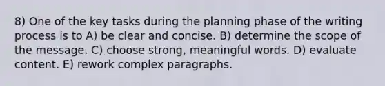 8) One of the key tasks during the planning phase of the writing process is to A) be clear and concise. B) determine the scope of the message. C) choose strong, meaningful words. D) evaluate content. E) rework complex paragraphs.