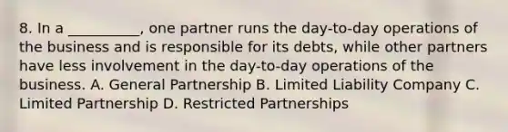 8. In a __________, one partner runs the day-to-day operations of the business and is responsible for its debts, while other partners have less involvement in the day-to-day operations of the business. A. General Partnership B. Limited Liability Company C. Limited Partnership D. Restricted Partnerships