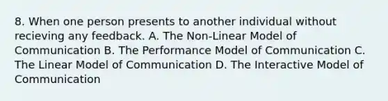 8. When one person presents to another individual without recieving any feedback. A. The Non-Linear Model of Communication B. The Performance Model of Communication C. The Linear Model of Communication D. The Interactive Model of Communication