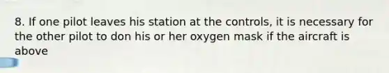 8. If one pilot leaves his station at the controls, it is necessary for the other pilot to don his or her oxygen mask if the aircraft is above