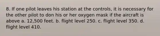 8. If one pilot leaves his station at the controls, it is necessary for the other pilot to don his or her oxygen mask if the aircraft is above a. 12,500 feet. b. flight level 250. c. flight level 350. d. flight level 410.