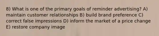 8) What is one of the primary goals of reminder advertising? A) maintain customer relationships B) build brand preference C) correct false impressions D) inform the market of a price change E) restore company image