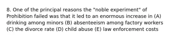 8. One of the principal reasons the "noble experiment" of Prohibition failed was that it led to an enormous increase in (A) drinking among minors (B) absenteeism among factory workers (C) the divorce rate (D) child abuse (E) law enforcement costs