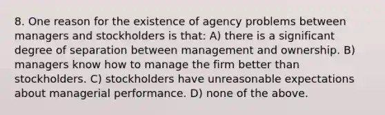 8. One reason for the existence of agency problems between managers and stockholders is that: A) there is a significant degree of separation between management and ownership. B) managers know how to manage the firm better than stockholders. C) stockholders have unreasonable expectations about managerial performance. D) none of the above.