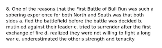 8. One of the reasons that the First Battle of Bull Run was such a sobering experience for both North and South was that both sides a. fled the battlefield before the battle was decided b. mutinied against their leader c. tried to surrender after the first exchange of fire d. realized they were not willing to fight a long war e. underestimated the other's strength and tenacity