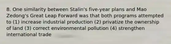 8. One similarity between Stalin's five-year plans and Mao Zedong's Great Leap Forward was that both programs attempted to (1) increase industrial production (2) privatize the ownership of land (3) correct environmental pollution (4) strengthen international trade