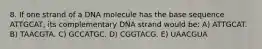 8. If one strand of a DNA molecule has the base sequence ATTGCAT, its complementary DNA strand would be: A) ATTGCAT. B) TAACGTA. C) GCCATGC. D) CGGTACG. E) UAACGUA