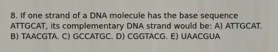 8. If one strand of a DNA molecule has the base sequence ATTGCAT, its complementary DNA strand would be: A) ATTGCAT. B) TAACGTA. C) GCCATGC. D) CGGTACG. E) UAACGUA