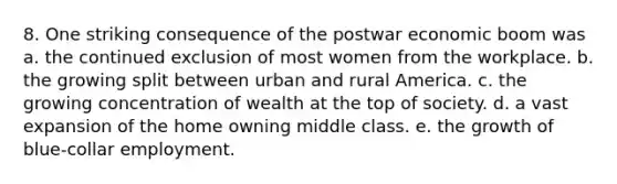 8. One striking consequence of the postwar economic boom was a. the continued exclusion of most women from the workplace. b. the growing split between urban and rural America. c. the growing concentration of wealth at the top of society. d. a vast expansion of the home owning middle class. e. the growth of blue-collar employment.