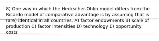 8) One way in which the Heckscher-Ohlin model differs from the Ricardo model of comparative advantage is by assuming that is (are) identical in all countries. A) factor endowments B) scale of production C) factor intensities D) technology E) opportunity costs