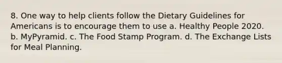 8. One way to help clients follow the Dietary Guidelines for Americans is to encourage them to use a. Healthy People 2020. b. MyPyramid. c. The Food Stamp Program. d. The Exchange Lists for Meal Planning.