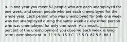 8. In one year you meet 52 people who are each unemployed for one week, and seven people who are each unemployed for the whole year. Each person who was unemployed for only one week was not unemployed during the same week as any other person who was unemployed for only one week. As a result, __________ percent of the unemployment you observe each week is long-term unemployment. A. 11.9 B. 13.3 C. 13.5 D. 87.5 E. 88.1