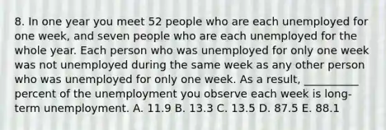 8. In one year you meet 52 people who are each unemployed for one week, and seven people who are each unemployed for the whole year. Each person who was unemployed for only one week was not unemployed during the same week as any other person who was unemployed for only one week. As a result, __________ percent of the unemployment you observe each week is long-term unemployment. A. 11.9 B. 13.3 C. 13.5 D. 87.5 E. 88.1