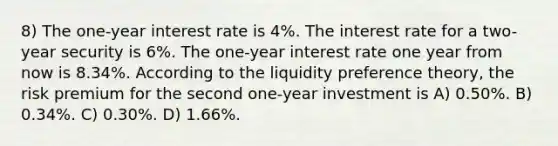 8) The one-year interest rate is 4%. The interest rate for a two-year security is 6%. The one-year interest rate one year from now is 8.34%. According to the liquidity preference theory, the risk premium for the second one-year investment is A) 0.50%. B) 0.34%. C) 0.30%. D) 1.66%.