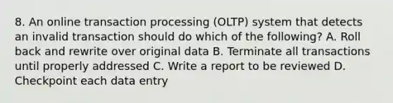 8. An online transaction processing (OLTP) system that detects an invalid transaction should do which of the following? A. Roll back and rewrite over original data B. Terminate all transactions until properly addressed C. Write a report to be reviewed D. Checkpoint each data entry