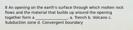 8 An opening on the earth's surface through which molten rock flows and the material that builds up around the opening together form a _________________. a. Trench b. Volcano c. Subduction zone d. Convergent boundary