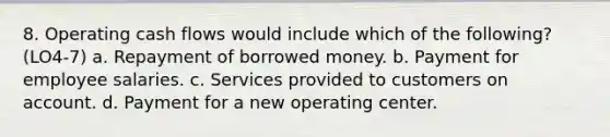 8. Operating cash flows would include which of the following? (LO4-7) a. Repayment of borrowed money. b. Payment for employee salaries. c. Services provided to customers on account. d. Payment for a new operating center.