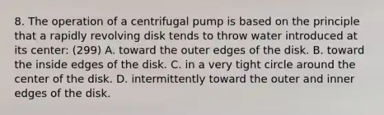 8. The operation of a centrifugal pump is based on the principle that a rapidly revolving disk tends to throw water introduced at its center: (299) A. toward the outer edges of the disk. B. toward the inside edges of the disk. C. in a very tight circle around the center of the disk. D. intermittently toward the outer and inner edges of the disk.