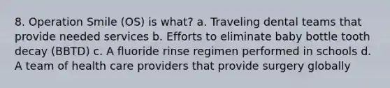 8. Operation Smile (OS) is what? a. Traveling dental teams that provide needed services b. Efforts to eliminate baby bottle tooth decay (BBTD) c. A fluoride rinse regimen performed in schools d. A team of health care providers that provide surgery globally