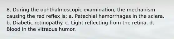 8. During the ophthalmoscopic examination, the mechanism causing the red reflex is: a. Petechial hemorrhages in the sclera. b. Diabetic retinopathy. c. Light reflecting from the retina. d. Blood in the vitreous humor.