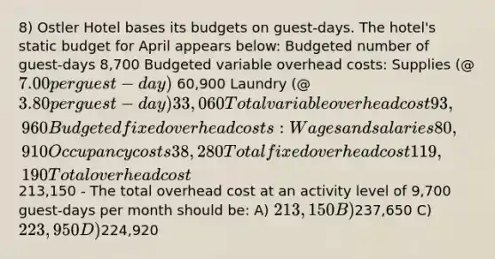 8) Ostler Hotel bases its budgets on guest-days. The hotel's static budget for April appears below: Budgeted number of guest-days 8,700 Budgeted variable overhead costs: Supplies (@7.00 per guest-day) 60,900 Laundry (@3.80 per guest-day) 33,060 Total variable overhead cost 93,960 Budgeted fixed overhead costs: Wages and salaries 80,910 Occupancy costs 38,280 Total fixed overhead cost 119,190 Total overhead cost 213,150 - The total overhead cost at an activity level of 9,700 guest-days per month should be: A) 213,150 B)237,650 C) 223,950 D)224,920