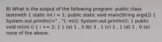 8) What is the output of the following program: public class testmeth ( static int i = 1; public static void main(String args[]) { System.out.println(i+" , "); m(i); System.out.println(i); ) public void m(int i) ( i += 2; ) } (a) 1 , 3 (b) 3 , 1 (c) 1 , 1 (d) 1 , 0 (e) none of the above.