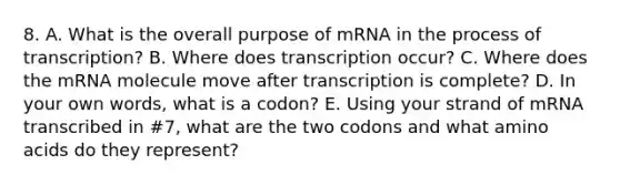 8. A. What is the overall purpose of mRNA in the process of transcription? B. Where does transcription occur? C. Where does the mRNA molecule move after transcription is complete? D. In your own words, what is a codon? E. Using your strand of mRNA transcribed in #7, what are the two codons and what amino acids do they represent?