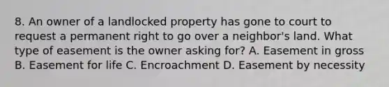 8. An owner of a landlocked property has gone to court to request a permanent right to go over a neighbor's land. What type of easement is the owner asking for? A. Easement in gross B. Easement for life C. Encroachment D. Easement by necessity