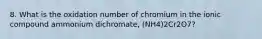 8. What is the oxidation number of chromium in the ionic compound ammonium dichromate, (NH4)2Cr2O7?