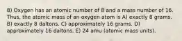 8) Oxygen has an atomic number of 8 and a mass number of 16. Thus, the atomic mass of an oxygen atom is A) exactly 8 grams. B) exactly 8 daltons. C) approximately 16 grams. D) approximately 16 daltons. E) 24 amu (atomic mass units).