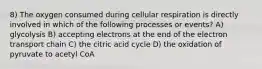 8) The oxygen consumed during cellular respiration is directly involved in which of the following processes or events? A) glycolysis B) accepting electrons at the end of the electron transport chain C) the citric acid cycle D) the oxidation of pyruvate to acetyl CoA