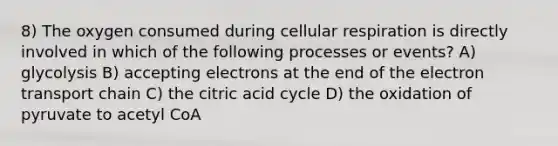 8) The oxygen consumed during cellular respiration is directly involved in which of the following processes or events? A) glycolysis B) accepting electrons at the end of the electron transport chain C) the citric acid cycle D) the oxidation of pyruvate to acetyl CoA