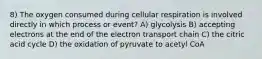 8) The oxygen consumed during cellular respiration is involved directly in which process or event? A) glycolysis B) accepting electrons at the end of the electron transport chain C) the citric acid cycle D) the oxidation of pyruvate to acetyl CoA