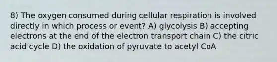 8) The oxygen consumed during cellular respiration is involved directly in which process or event? A) glycolysis B) accepting electrons at the end of the electron transport chain C) the citric acid cycle D) the oxidation of pyruvate to acetyl CoA